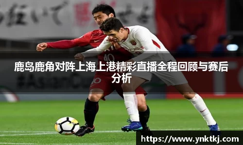 鹿岛鹿角对阵上海上港精彩直播全程回顾与赛后分析